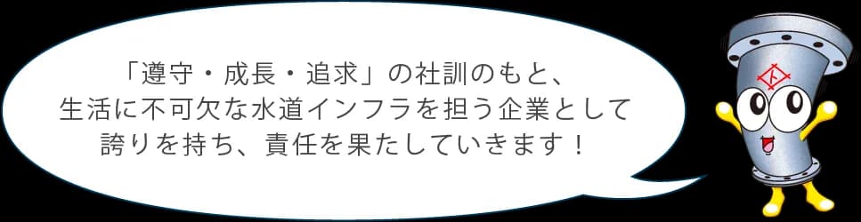 「遵守・成長・追求」の社訓のもと、生活に不可欠な水道インフラを担う企業として誇りを持ち、責任を果たしていきます！