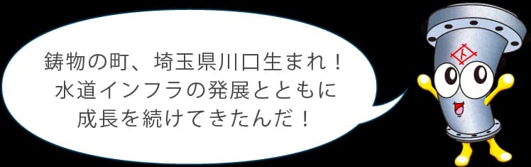 鋳物の町、埼玉県川口生まれ！水道インフラの発展とともに成長を続けてきたんだ！